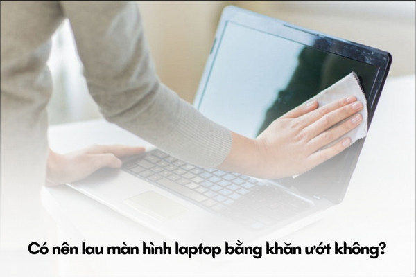 Lau màn hình laptop bằng khăn ướt, có nên không