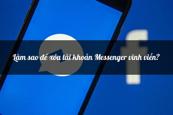 Làm sao để xóa tài khoản Messenger vĩnh viễn?&nbsp;