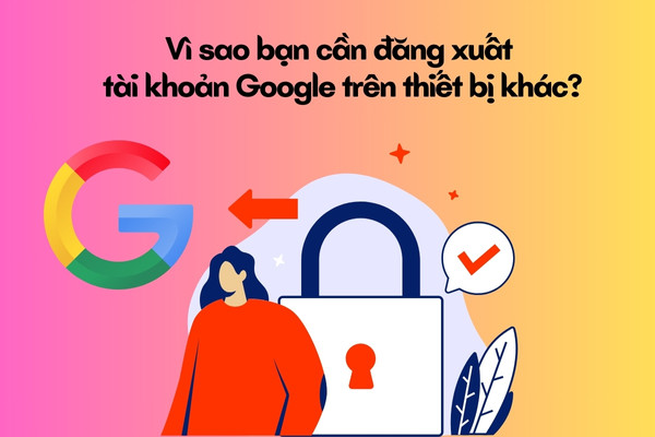 Vì sao bạn cần đăng xuất tài khoản Google trên thiết bị khác?